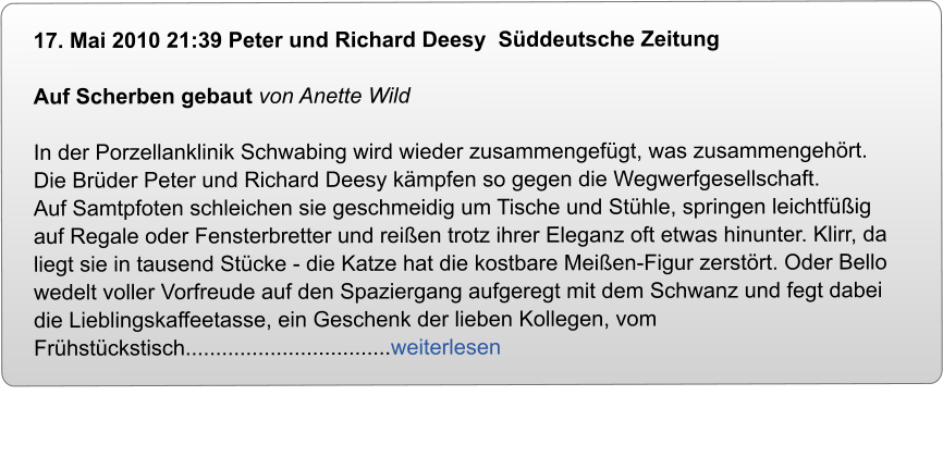 17. Mai 2010 21:39 Peter und Richard Deesy  Sddeutsche Zeitung  Auf Scherben gebaut von Anette Wild  In der Porzellanklinik Schwabing wird wieder zusammengefgt, was zusammengehrt. Die Brder Peter und Richard Deesy kmpfen so gegen die Wegwerfgesellschaft.  Auf Samtpfoten schleichen sie geschmeidig um Tische und Sthle, springen leichtfig auf Regale oder Fensterbretter und reien trotz ihrer Eleganz oft etwas hinunter. Klirr, da liegt sie in tausend Stcke - die Katze hat die kostbare Meien-Figur zerstrt. Oder Bello wedelt voller Vorfreude auf den Spaziergang aufgeregt mit dem Schwanz und fegt dabei die Lieblingskaffeetasse, ein Geschenk der lieben Kollegen, vom Frhstckstisch..................................weiterlesen